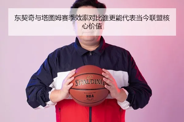东契奇与塔图姆赛季效率对比谁更能代表当今联盟核心价值
